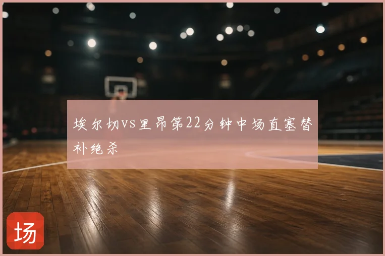 埃尔切vs里昂第22分钟中场直塞替补绝杀